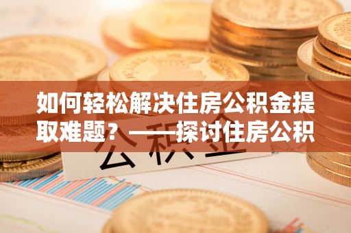 察右后旗如何轻松解决住房公积金提取难题？——探讨住房公积金提取代办服务
