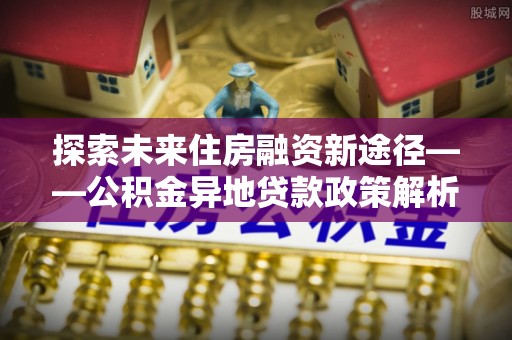 察右后旗探索未来住房融资新途径——公积金异地贷款政策解析与实践