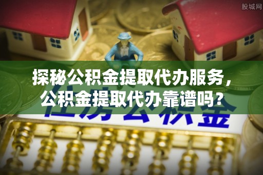 察右后旗探秘公积金提取代办服务，公积金提取代办靠谱吗？
