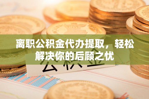 察右后旗离职公积金代办提取，轻松解决你的后顾之忧