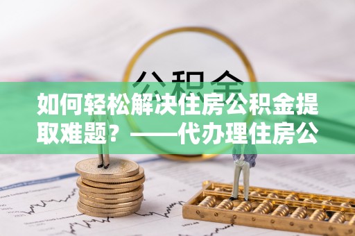 察右后旗如何轻松解决住房公积金提取难题？——代办理住房公积金提取服务解析