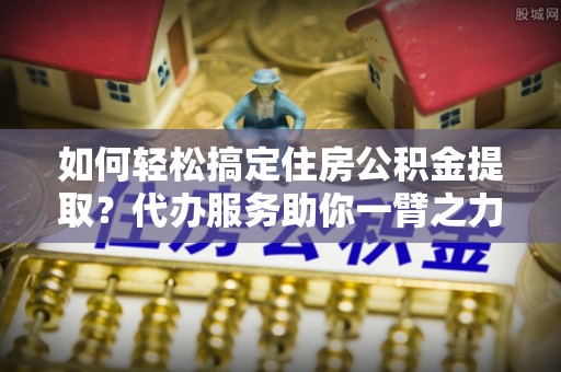 察右后旗如何轻松搞定住房公积金提取？代办服务助你一臂之力