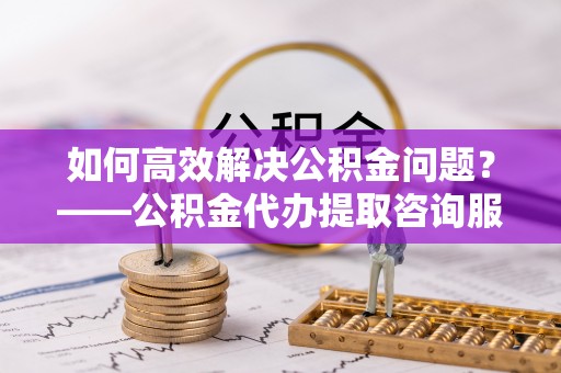 察右后旗如何高效解决公积金问题？——公积金代办提取咨询服务指南
