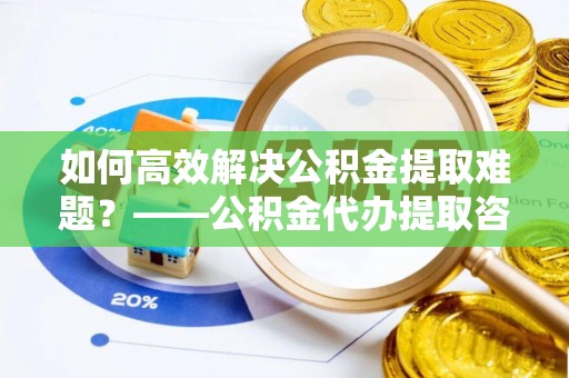 察右后旗如何高效解决公积金提取难题？——公积金代办提取咨询服务全解析