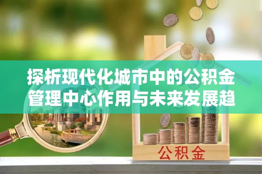 察右后旗探析现代化城市中的公积金管理中心作用与未来发展趋势