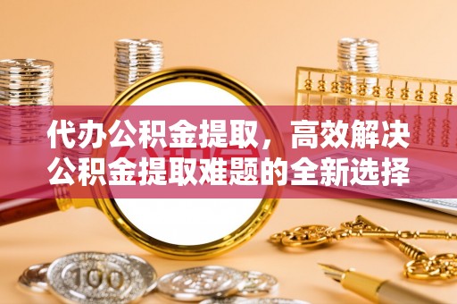 察右后旗代办公积金提取，高效解决公积金提取难题的全新选择