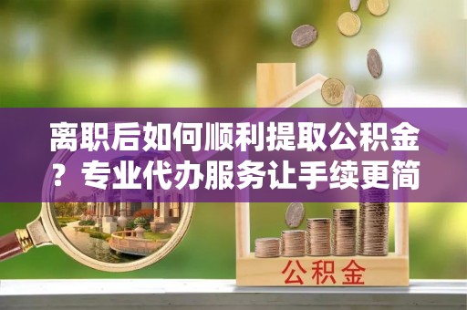 察右后旗离职后如何顺利提取公积金？专业代办服务让手续更简单