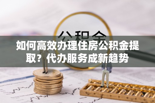 察右后旗如何高效办理住房公积金提取？代办服务成新趋势