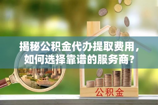 察右后旗揭秘公积金代办提取费用，如何选择靠谱的服务商？