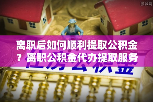 察右后旗离职后如何顺利提取公积金？离职公积金代办提取服务助力无忧办理