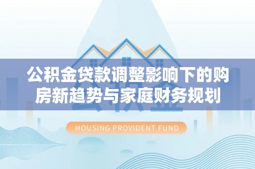 察右后旗公积金贷款调整影响下的购房新趋势与家庭财务规划