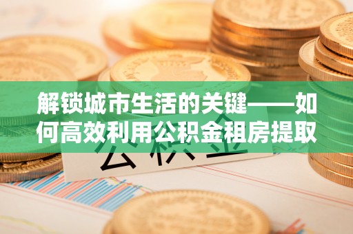 察右后旗解锁城市生活的关键——如何高效利用公积金租房提取实现居住自由
