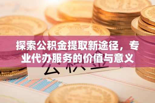 察右后旗探索公积金提取新途径，专业代办服务的价值与意义