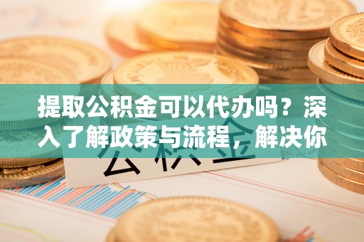 察右后旗提取公积金可以代办吗？深入了解政策与流程，解决你的疑问