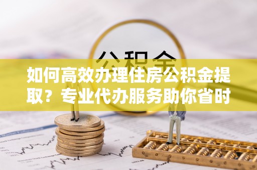 察右后旗如何高效办理住房公积金提取？专业代办服务助你省时省力