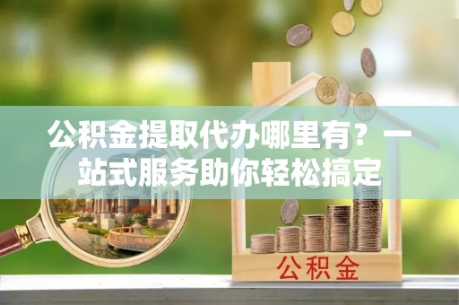 察右后旗公积金提取代办哪里有？一站式服务助你轻松搞定
