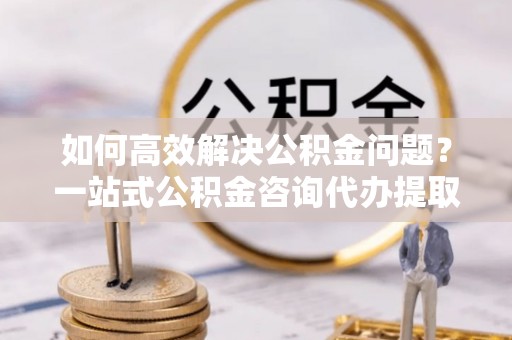 察右后旗如何高效解决公积金问题？一站式公积金咨询代办提取服务全解析