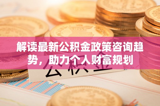 察右后旗解读最新公积金政策咨询趋势，助力个人财富规划