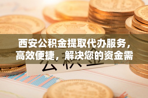 察右后旗西安公积金提取代办服务，高效便捷，解决您的资金需求