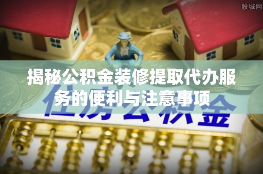 察右后旗揭秘公积金装修提取代办服务的便利与注意事项