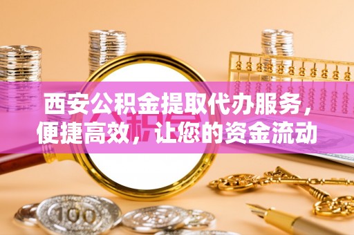 察右后旗西安公积金提取代办服务，便捷高效，让您的资金流动更灵活