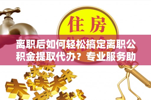 察右后旗离职后如何轻松搞定离职公积金提取代办？专业服务助你一臂之力