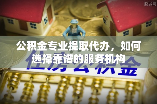 察右后旗公积金专业提取代办，如何选择靠谱的服务机构